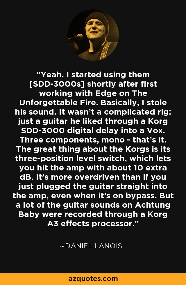 Yeah. I started using them [SDD-3000s] shortly after first working with Edge on The Unforgettable Fire. Basically, I stole his sound. It wasn't a complicated rig: just a guitar he liked through a Korg SDD-3000 digital delay into a Vox. Three components, mono - that's it. The great thing about the Korgs is its three-position level switch, which lets you hit the amp with about 10 extra dB. It's more overdriven than if you just plugged the guitar straight into the amp, even when it's on bypass. But a lot of the guitar sounds on Achtung Baby were recorded through a Korg A3 effects processor. - Daniel Lanois