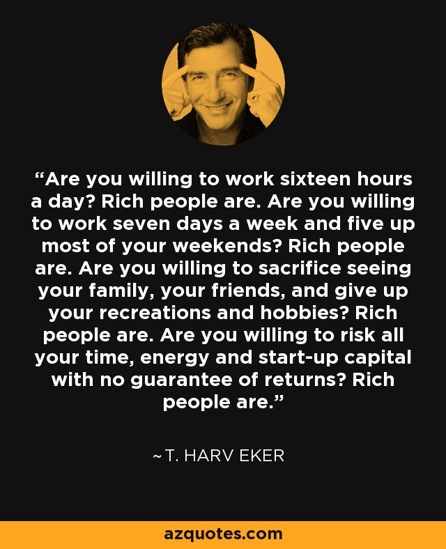 Are you willing to work sixteen hours a day? Rich people are. Are you willing to work seven days a week and five up most of your weekends? Rich people are. Are you willing to sacrifice seeing your family, your friends, and give up your recreations and hobbies? Rich people are. Are you willing to risk all your time, energy and start-up capital with no guarantee of returns? Rich people are. - T. Harv Eker