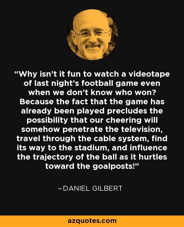 Why isn’t it fun to watch a videotape of last night’s football game even when we don’t know who won? Because the fact that the game has already been played precludes the possibility that our cheering will somehow penetrate the television, travel through the cable system, find its way to the stadium, and influence the trajectory of the ball as it hurtles toward the goalposts! - Daniel Gilbert