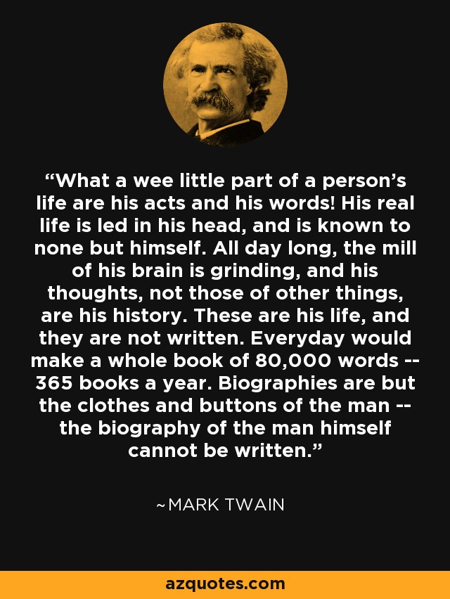 What a wee little part of a person's life are his acts and his words! His real life is led in his head, and is known to none but himself. All day long, the mill of his brain is grinding, and his thoughts, not those of other things, are his history. These are his life, and they are not written. Everyday would make a whole book of 80,000 words -- 365 books a year. Biographies are but the clothes and buttons of the man -- the biography of the man himself cannot be written. - Mark Twain