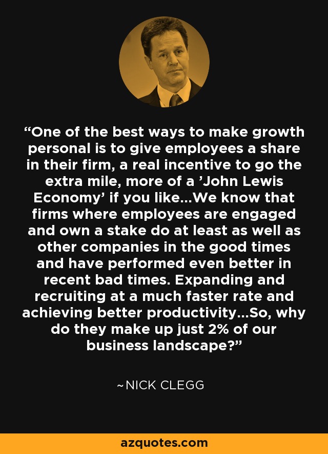One of the best ways to make growth personal is to give employees a share in their firm, a real incentive to go the extra mile, more of a 'John Lewis Economy' if you like...We know that firms where employees are engaged and own a stake do at least as well as other companies in the good times and have performed even better in recent bad times. Expanding and recruiting at a much faster rate and achieving better productivity...So, why do they make up just 2% of our business landscape? - Nick Clegg