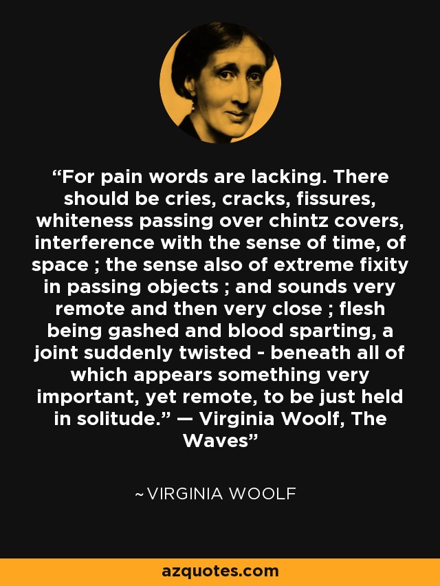 For pain words are lacking. There should be cries, cracks, fissures, whiteness passing over chintz covers, interference with the sense of time, of space ; the sense also of extreme fixity in passing objects ; and sounds very remote and then very close ; flesh being gashed and blood sparting, a joint suddenly twisted - beneath all of which appears something very important, yet remote, to be just held in solitude.” — Virginia Woolf, The Waves - Virginia Woolf