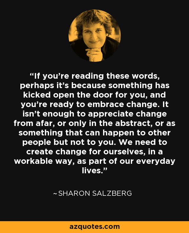 If you’re reading these words, perhaps it’s because something has kicked open the door for you, and you’re ready to embrace change. It isn’t enough to appreciate change from afar, or only in the abstract, or as something that can happen to other people but not to you. We need to create change for ourselves, in a workable way, as part of our everyday lives. - Sharon Salzberg