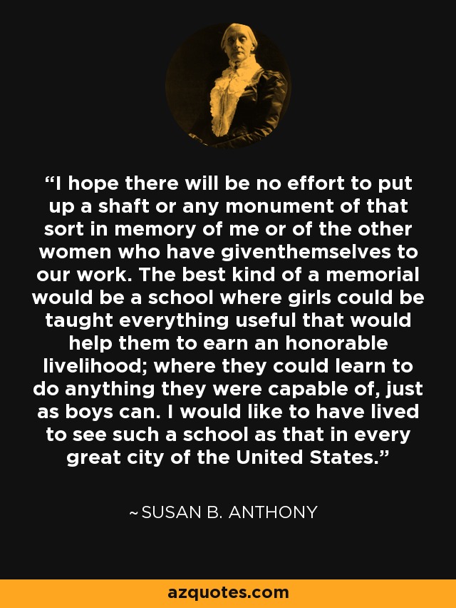 I hope there will be no effort to put up a shaft or any monument of that sort in memory of me or of the other women who have giventhemselves to our work. The best kind of a memorial would be a school where girls could be taught everything useful that would help them to earn an honorable livelihood; where they could learn to do anything they were capable of, just as boys can. I would like to have lived to see such a school as that in every great city of the United States. - Susan B. Anthony