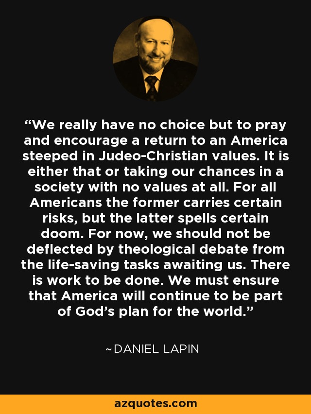 We really have no choice but to pray and encourage a return to an America steeped in Judeo-Christian values. It is either that or taking our chances in a society with no values at all. For all Americans the former carries certain risks, but the latter spells certain doom. For now, we should not be deflected by theological debate from the life-saving tasks awaiting us. There is work to be done. We must ensure that America will continue to be part of God's plan for the world. - Daniel Lapin