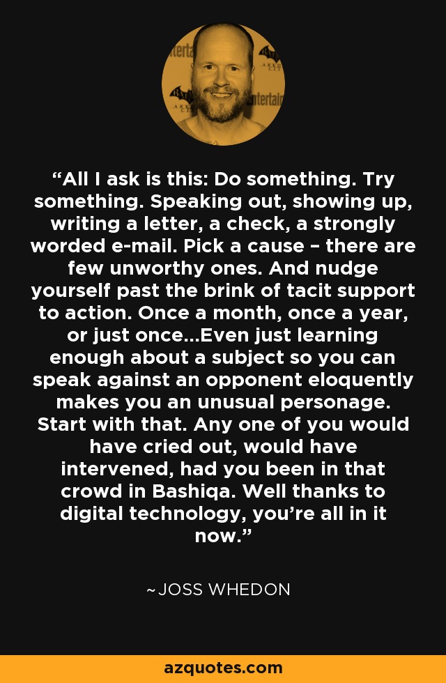 All I ask is this: Do something. Try something. Speaking out, showing up, writing a letter, a check, a strongly worded e-mail. Pick a cause – there are few unworthy ones. And nudge yourself past the brink of tacit support to action. Once a month, once a year, or just once...Even just learning enough about a subject so you can speak against an opponent eloquently makes you an unusual personage. Start with that. Any one of you would have cried out, would have intervened, had you been in that crowd in Bashiqa. Well thanks to digital technology, you’re all in it now. - Joss Whedon