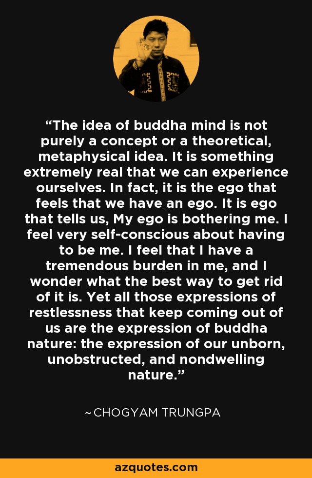 The idea of buddha mind is not purely a concept or a theoretical, metaphysical idea. It is something extremely real that we can experience ourselves. In fact, it is the ego that feels that we have an ego. It is ego that tells us, My ego is bothering me. I feel very self-conscious about having to be me. I feel that I have a tremendous burden in me, and I wonder what the best way to get rid of it is. Yet all those expressions of restlessness that keep coming out of us are the expression of buddha nature: the expression of our unborn, unobstructed, and nondwelling nature. - Chogyam Trungpa