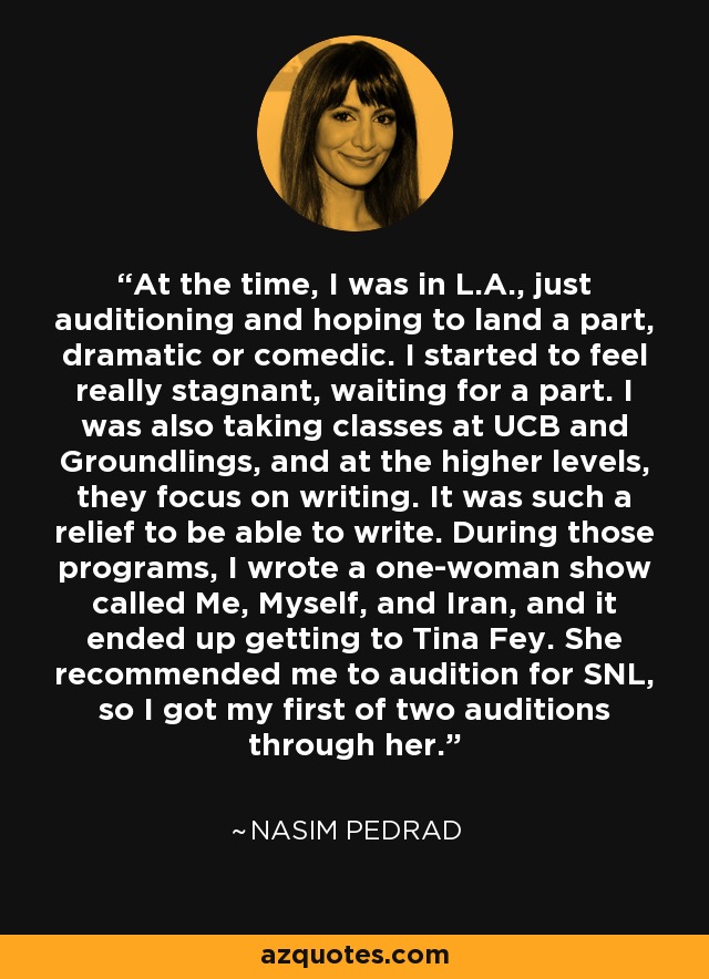 At the time, I was in L.A., just auditioning and hoping to land a part, dramatic or comedic. I started to feel really stagnant, waiting for a part. I was also taking classes at UCB and Groundlings, and at the higher levels, they focus on writing. It was such a relief to be able to write. During those programs, I wrote a one-woman show called Me, Myself, and Iran, and it ended up getting to Tina Fey. She recommended me to audition for SNL, so I got my first of two auditions through her. - Nasim Pedrad