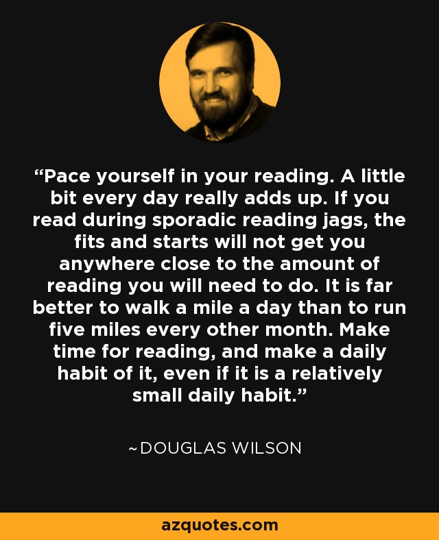 Pace yourself in your reading. A little bit every day really adds up. If you read during sporadic reading jags, the fits and starts will not get you anywhere close to the amount of reading you will need to do. It is far better to walk a mile a day than to run five miles every other month. Make time for reading, and make a daily habit of it, even if it is a relatively small daily habit. - Douglas Wilson