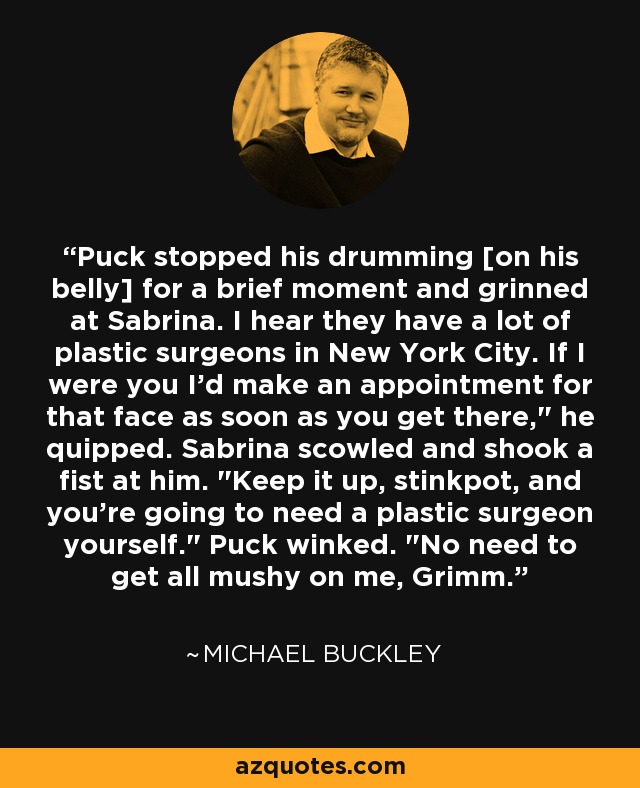 Puck stopped his drumming [on his belly] for a brief moment and grinned at Sabrina. I hear they have a lot of plastic surgeons in New York City. If I were you I'd make an appointment for that face as soon as you get there,