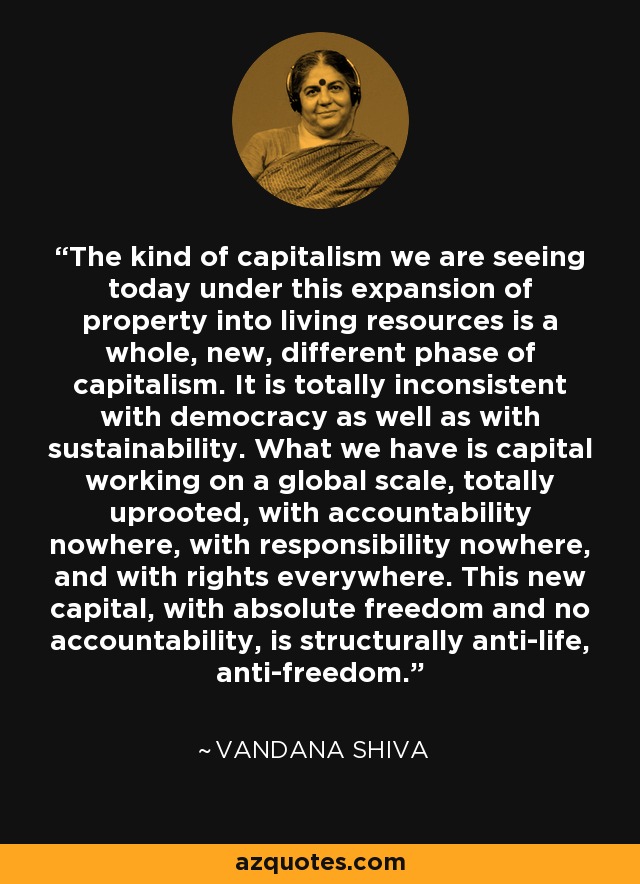 The kind of capitalism we are seeing today under this expansion of property into living resources is a whole, new, different phase of capitalism. It is totally inconsistent with democracy as well as with sustainability. What we have is capital working on a global scale, totally uprooted, with accountability nowhere, with responsibility nowhere, and with rights everywhere. This new capital, with absolute freedom and no accountability, is structurally anti-life, anti-freedom. - Vandana Shiva