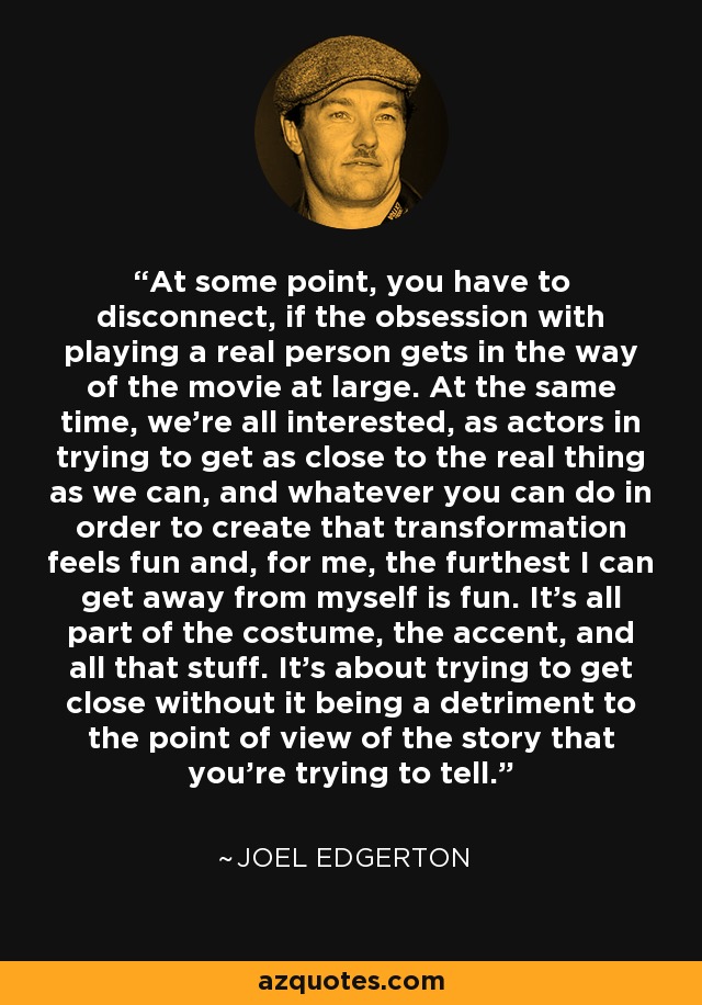 At some point, you have to disconnect, if the obsession with playing a real person gets in the way of the movie at large. At the same time, we're all interested, as actors in trying to get as close to the real thing as we can, and whatever you can do in order to create that transformation feels fun and, for me, the furthest I can get away from myself is fun. It's all part of the costume, the accent, and all that stuff. It's about trying to get close without it being a detriment to the point of view of the story that you're trying to tell. - Joel Edgerton