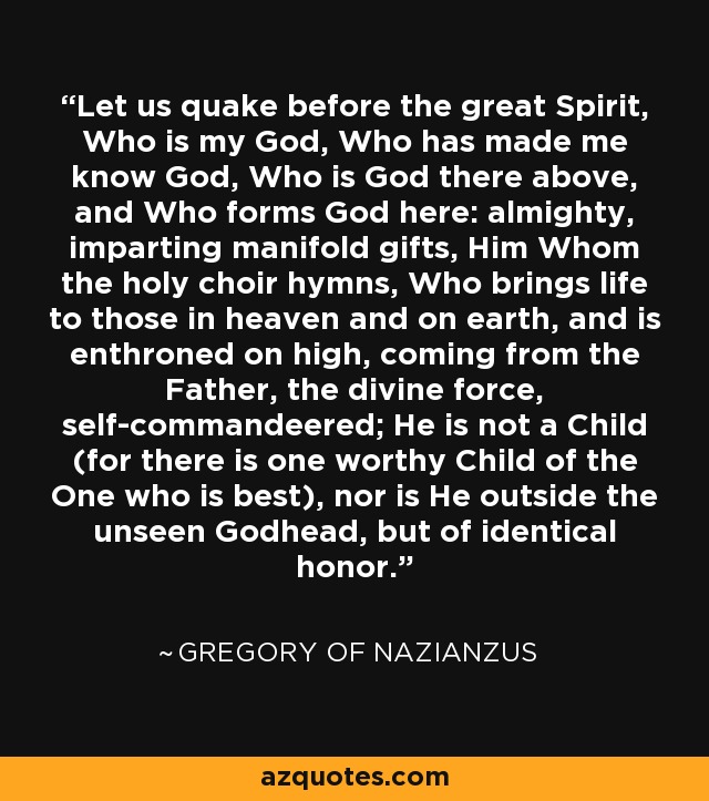 Let us quake before the great Spirit, Who is my God, Who has made me know God, Who is God there above, and Who forms God here: almighty, imparting manifold gifts, Him Whom the holy choir hymns, Who brings life to those in heaven and on earth, and is enthroned on high, coming from the Father, the divine force, self-commandeered; He is not a Child (for there is one worthy Child of the One who is best), nor is He outside the unseen Godhead, but of identical honor. - Gregory of Nazianzus