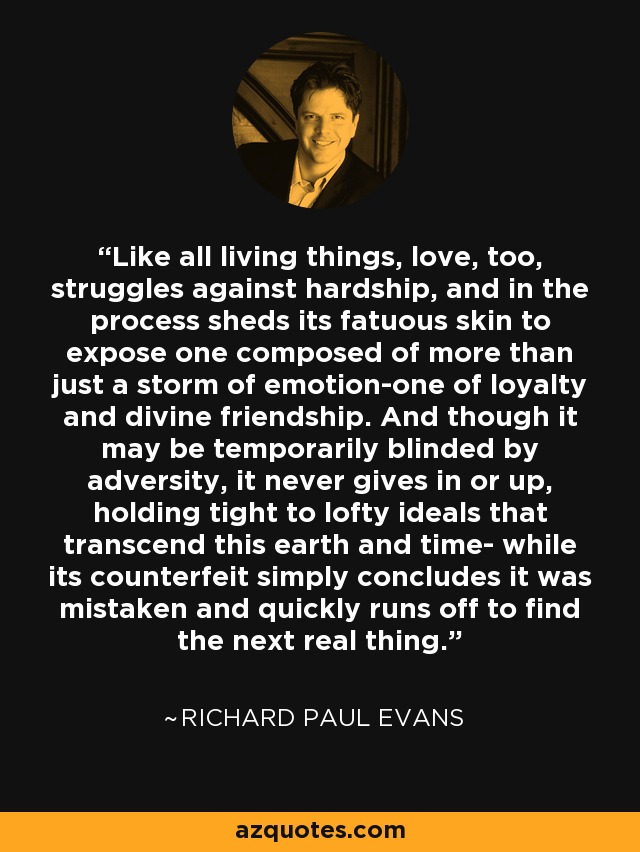 Like all living things, love, too, struggles against hardship, and in the process sheds its fatuous skin to expose one composed of more than just a storm of emotion-one of loyalty and divine friendship. And though it may be temporarily blinded by adversity, it never gives in or up, holding tight to lofty ideals that transcend this earth and time- while its counterfeit simply concludes it was mistaken and quickly runs off to find the next real thing. - Richard Paul Evans