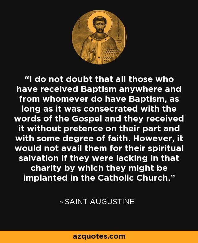 I do not doubt that all those who have received Baptism anywhere and from whomever do have Baptism, as long as it was consecrated with the words of the Gospel and they received it without pretence on their part and with some degree of faith. However, it would not avail them for their spiritual salvation if they were lacking in that charity by which they might be implanted in the Catholic Church. - Saint Augustine