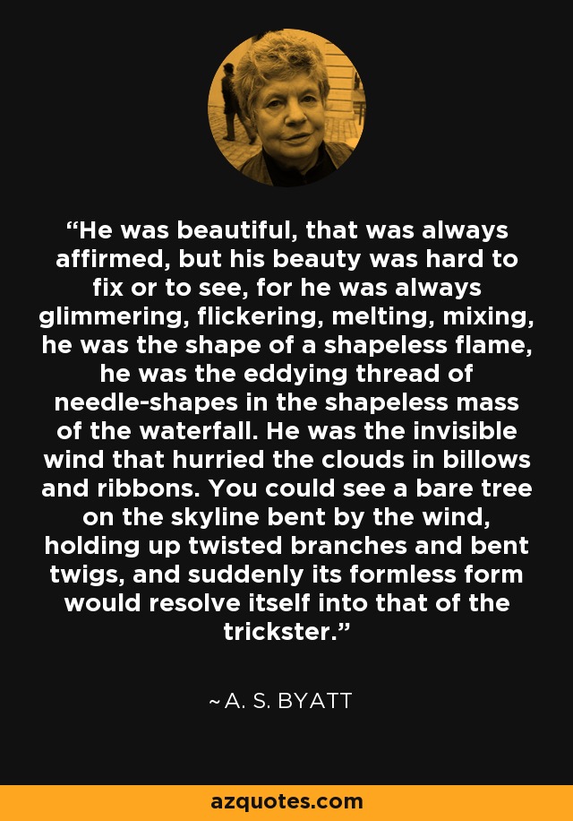 He was beautiful, that was always affirmed, but his beauty was hard to fix or to see, for he was always glimmering, flickering, melting, mixing, he was the shape of a shapeless flame, he was the eddying thread of needle-shapes in the shapeless mass of the waterfall. He was the invisible wind that hurried the clouds in billows and ribbons. You could see a bare tree on the skyline bent by the wind, holding up twisted branches and bent twigs, and suddenly its formless form would resolve itself into that of the trickster. - A. S. Byatt