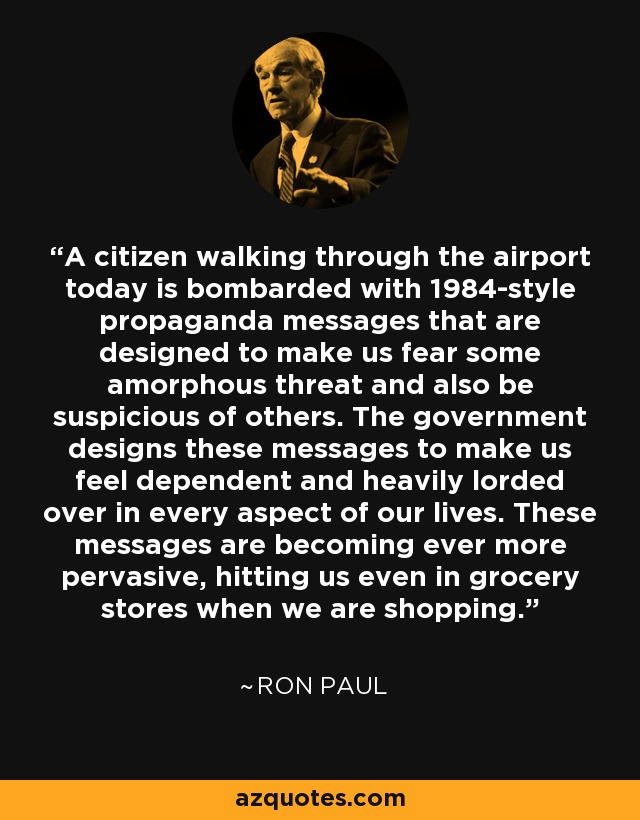 A citizen walking through the airport today is bombarded with 1984-style propaganda messages that are designed to make us fear some amorphous threat and also be suspicious of others. The government designs these messages to make us feel dependent and heavily lorded over in every aspect of our lives. These messages are becoming ever more pervasive, hitting us even in grocery stores when we are shopping. - Ron Paul