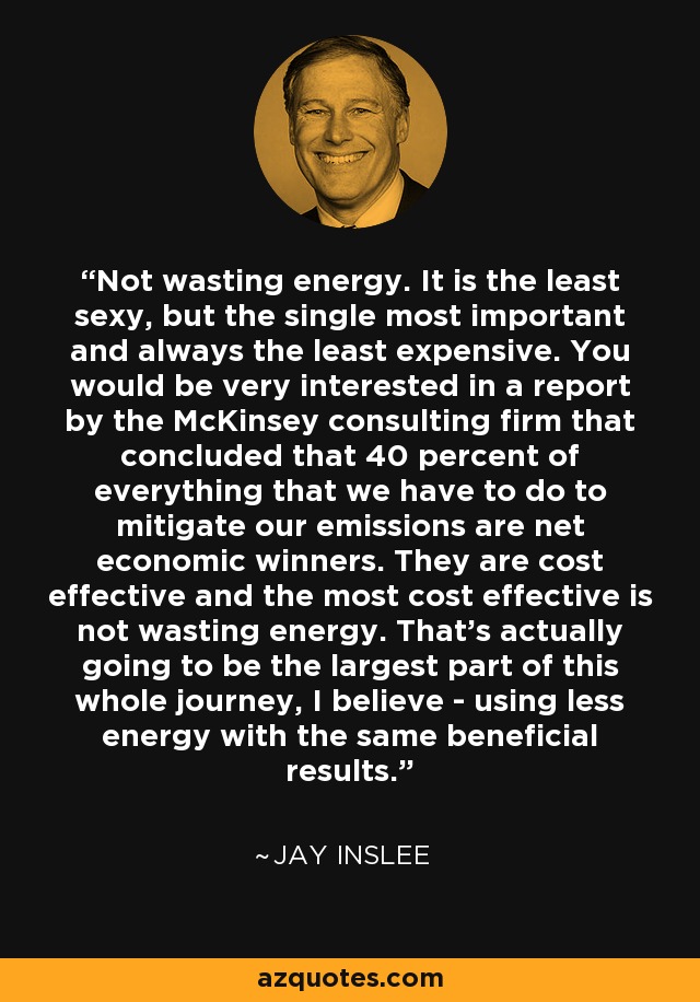 Not wasting energy. It is the least sexy, but the single most important and always the least expensive. You would be very interested in a report by the McKinsey consulting firm that concluded that 40 percent of everything that we have to do to mitigate our emissions are net economic winners. They are cost effective and the most cost effective is not wasting energy. That's actually going to be the largest part of this whole journey, I believe - using less energy with the same beneficial results. - Jay Inslee