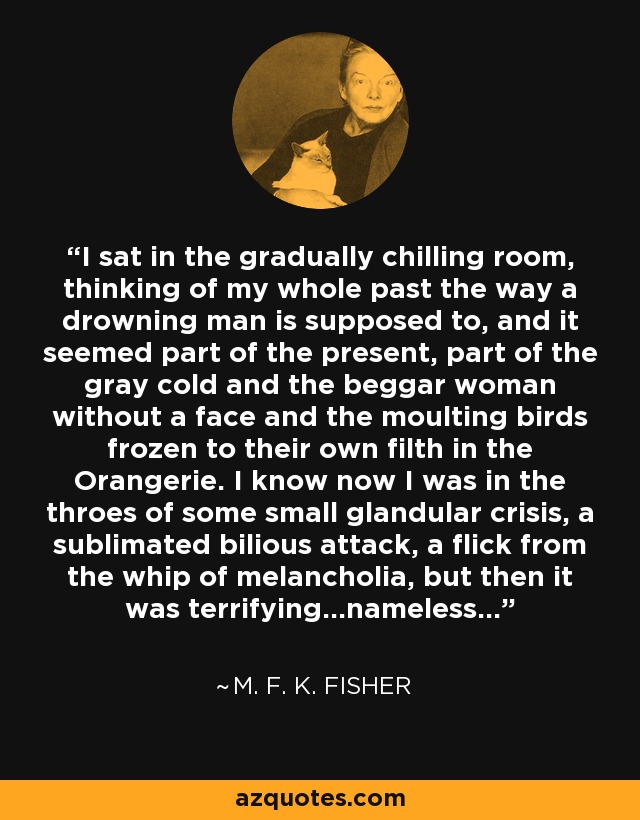 I sat in the gradually chilling room, thinking of my whole past the way a drowning man is supposed to, and it seemed part of the present, part of the gray cold and the beggar woman without a face and the moulting birds frozen to their own filth in the Orangerie. I know now I was in the throes of some small glandular crisis, a sublimated bilious attack, a flick from the whip of melancholia, but then it was terrifying...nameless... - M. F. K. Fisher