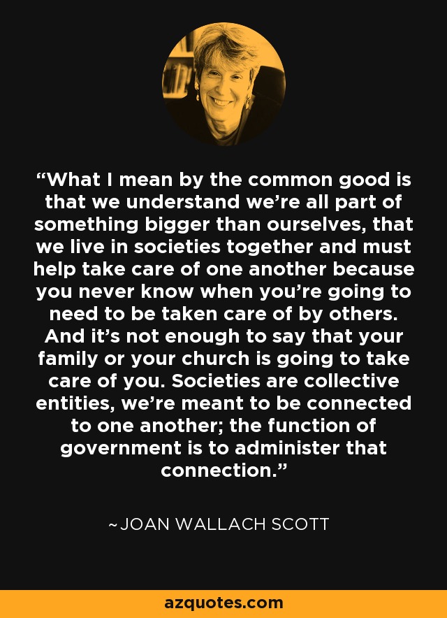 What I mean by the common good is that we understand we're all part of something bigger than ourselves, that we live in societies together and must help take care of one another because you never know when you're going to need to be taken care of by others. And it's not enough to say that your family or your church is going to take care of you. Societies are collective entities, we're meant to be connected to one another; the function of government is to administer that connection. - Joan Wallach Scott