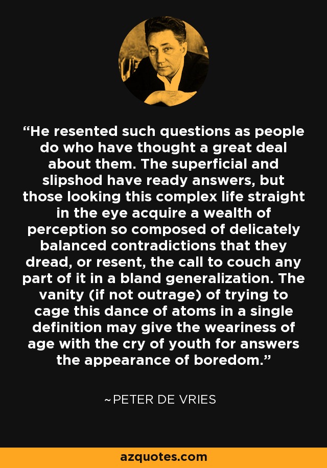 He resented such questions as people do who have thought a great deal about them. The superficial and slipshod have ready answers, but those looking this complex life straight in the eye acquire a wealth of perception so composed of delicately balanced contradictions that they dread, or resent, the call to couch any part of it in a bland generalization. The vanity (if not outrage) of trying to cage this dance of atoms in a single definition may give the weariness of age with the cry of youth for answers the appearance of boredom. - Peter De Vries