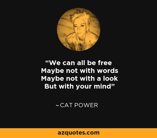 We can all be free Maybe not with words Maybe not with a look But with your mind - Cat Power