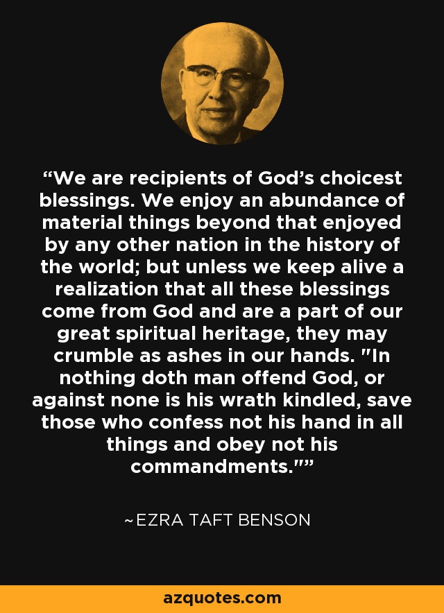 We are recipients of God's choicest blessings. We enjoy an abundance of material things beyond that enjoyed by any other nation in the history of the world; but unless we keep alive a realization that all these blessings come from God and are a part of our great spiritual heritage, they may crumble as ashes in our hands. 