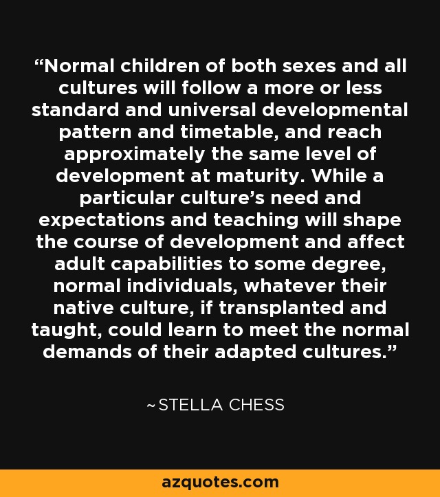 Normal children of both sexes and all cultures will follow a more or less standard and universal developmental pattern and timetable, and reach approximately the same level of development at maturity. While a particular culture's need and expectations and teaching will shape the course of development and affect adult capabilities to some degree, normal individuals, whatever their native culture, if transplanted and taught, could learn to meet the normal demands of their adapted cultures. - Stella Chess
