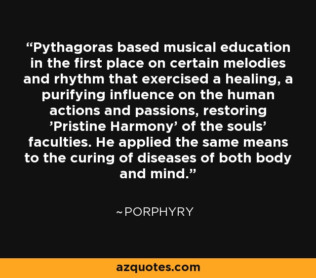 Pythagoras based musical education in the first place on certain melodies and rhythm that exercised a healing, a purifying influence on the human actions and passions, restoring 'Pristine Harmony' of the souls' faculties. He applied the same means to the curing of diseases of both body and mind. - Porphyry
