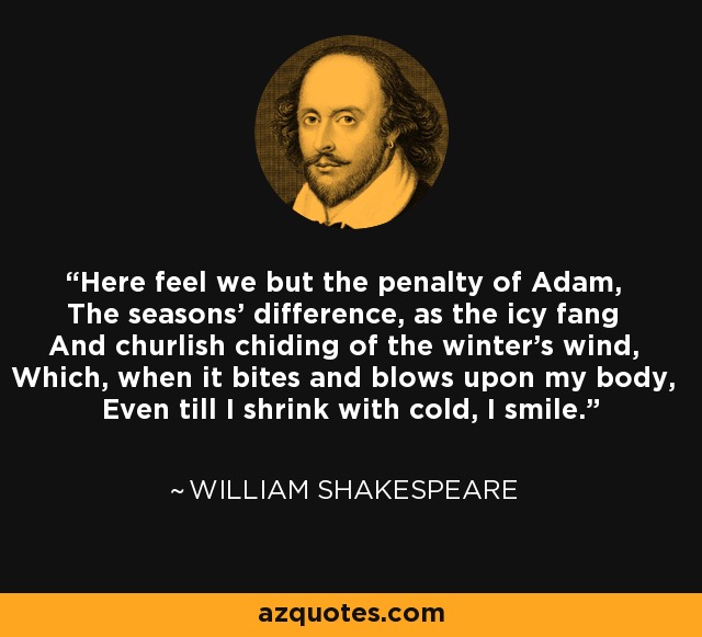 Here feel we but the penalty of Adam, The seasons' difference, as the icy fang And churlish chiding of the winter's wind, Which, when it bites and blows upon my body, Even till I shrink with cold, I smile. - William Shakespeare