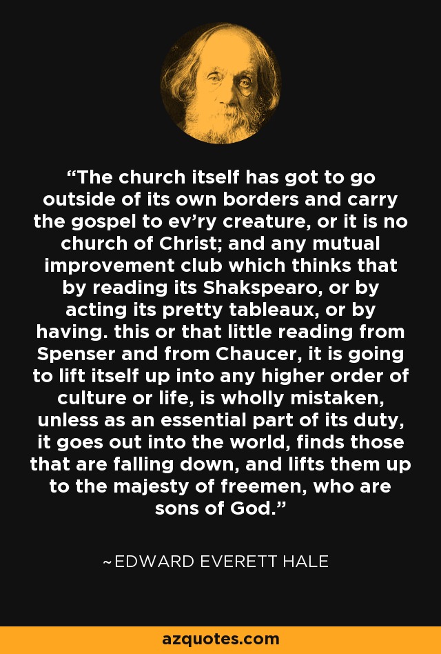 The church itself has got to go outside of its own borders and carry the gospel to ev'ry creature, or it is no church of Christ; and any mutual improvement club which thinks that by reading its Shakspearo, or by acting its pretty tableaux, or by having. this or that little reading from Spenser and from Chaucer, it is going to lift itself up into any higher order of culture or life, is wholly mistaken, unless as an essential part of its duty, it goes out into the world, finds those that are falling down, and lifts them up to the majesty of freemen, who are sons of God. - Edward Everett Hale