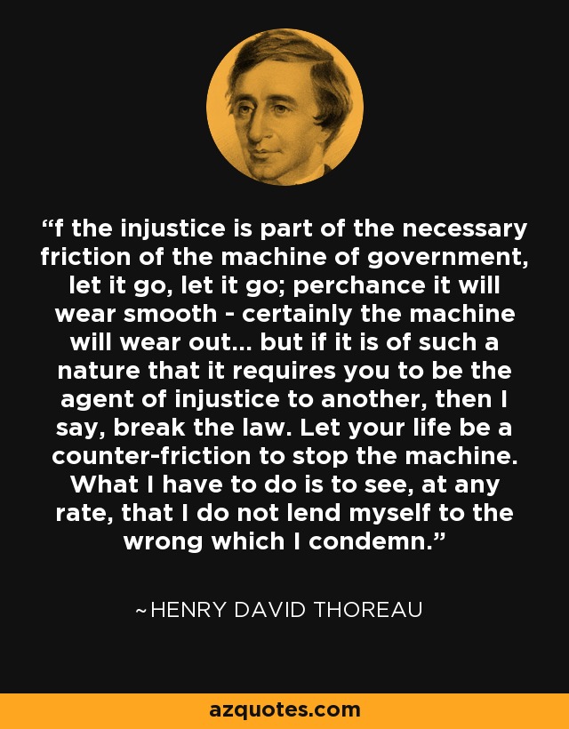 f the injustice is part of the necessary friction of the machine of government, let it go, let it go; perchance it will wear smooth - certainly the machine will wear out... but if it is of such a nature that it requires you to be the agent of injustice to another, then I say, break the law. Let your life be a counter-friction to stop the machine. What I have to do is to see, at any rate, that I do not lend myself to the wrong which I condemn. - Henry David Thoreau