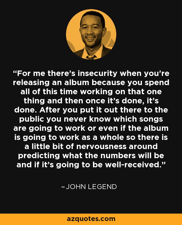 For me there's insecurity when you're releasing an album because you spend all of this time working on that one thing and then once it's done, it's done. After you put it out there to the public you never know which songs are going to work or even if the album is going to work as a whole so there is a little bit of nervousness around predicting what the numbers will be and if it's going to be well-received. - John Legend