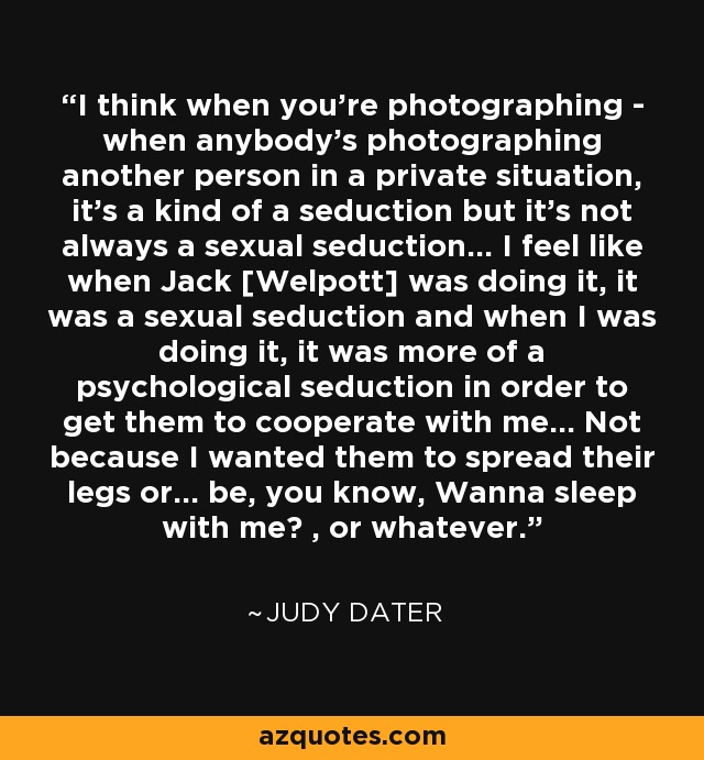 I think when you're photographing - when anybody's photographing another person in a private situation, it's a kind of a seduction but it's not always a sexual seduction... I feel like when Jack [Welpott] was doing it, it was a sexual seduction and when I was doing it, it was more of a psychological seduction in order to get them to cooperate with me... Not because I wanted them to spread their legs or... be, you know, Wanna sleep with me? , or whatever. - Judy Dater