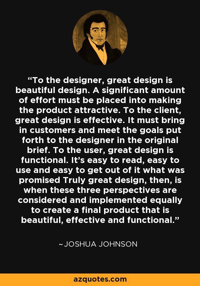 To the designer, great design is beautiful design. A significant amount of effort must be placed into making the product attractive. To the client, great design is effective. It must bring in customers and meet the goals put forth to the designer in the original brief. To the user, great design is functional. It’s easy to read, easy to use and easy to get out of it what was promised Truly great design, then, is when these three perspectives are considered and implemented equally to create a final product that is beautiful, effective and functional. - Joshua Johnson