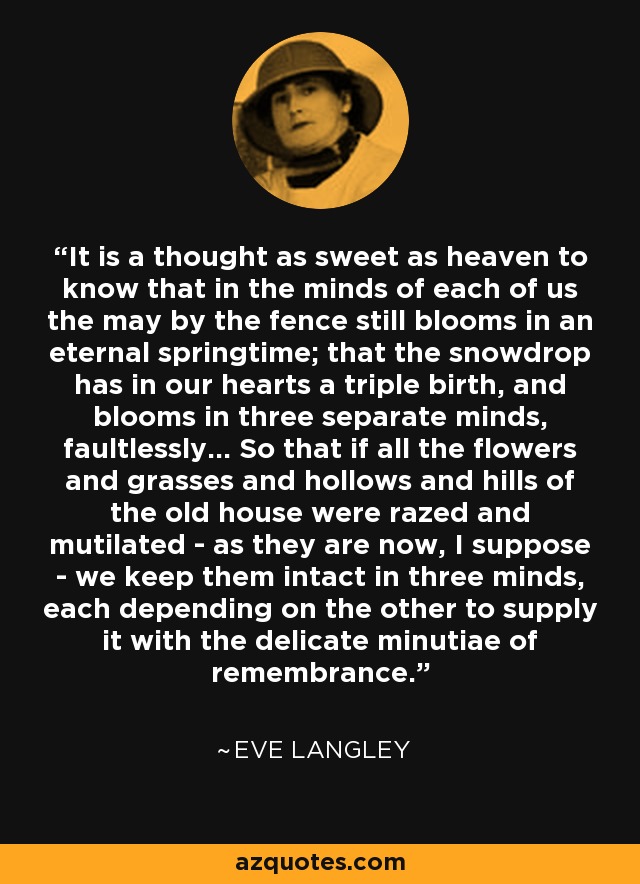 It is a thought as sweet as heaven to know that in the minds of each of us the may by the fence still blooms in an eternal springtime; that the snowdrop has in our hearts a triple birth, and blooms in three separate minds, faultlessly... So that if all the flowers and grasses and hollows and hills of the old house were razed and mutilated - as they are now, I suppose - we keep them intact in three minds, each depending on the other to supply it with the delicate minutiae of remembrance. - Eve Langley