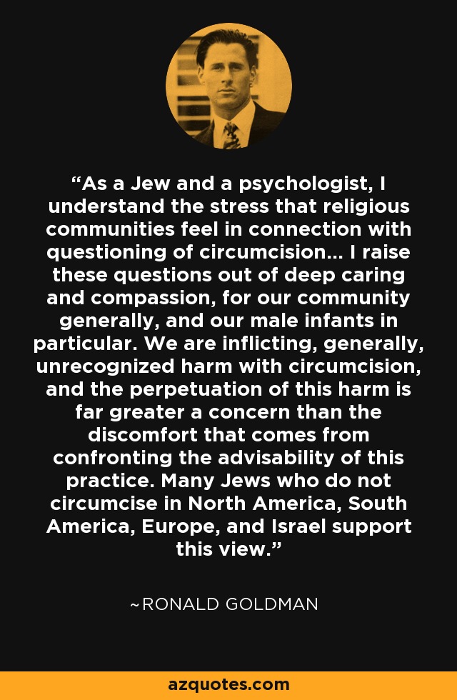 As a Jew and a psychologist, I understand the stress that religious communities feel in connection with questioning of circumcision... I raise these questions out of deep caring and compassion, for our community generally, and our male infants in particular. We are inflicting, generally, unrecognized harm with circumcision, and the perpetuation of this harm is far greater a concern than the discomfort that comes from confronting the advisability of this practice. Many Jews who do not circumcise in North America, South America, Europe, and Israel support this view. - Ronald Goldman