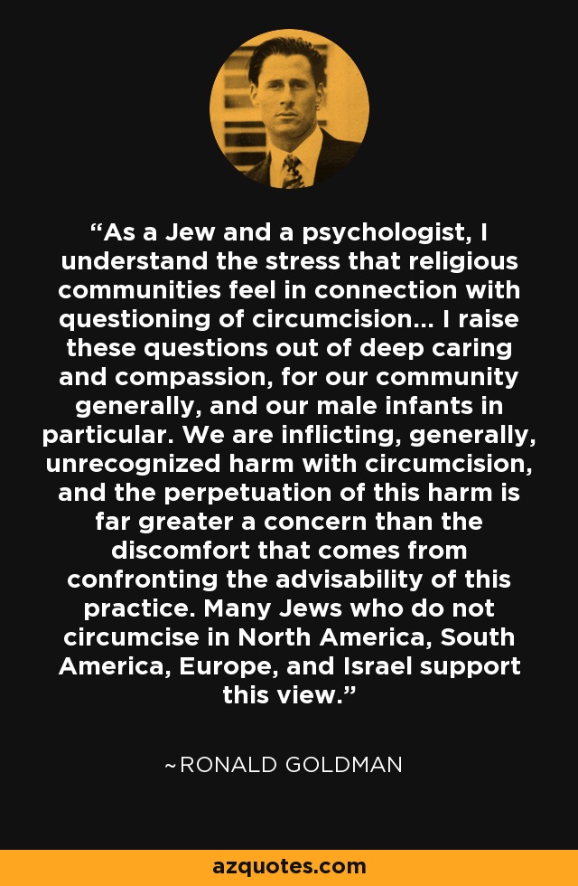 As a Jew and a psychologist, I understand the stress that religious communities feel in connection with questioning of circumcision... I raise these questions out of deep caring and compassion, for our community generally, and our male infants in particular. We are inflicting, generally, unrecognized harm with circumcision, and the perpetuation of this harm is far greater a concern than the discomfort that comes from confronting the advisability of this practice. Many Jews who do not circumcise in North America, South America, Europe, and Israel support this view. - Ronald Goldman