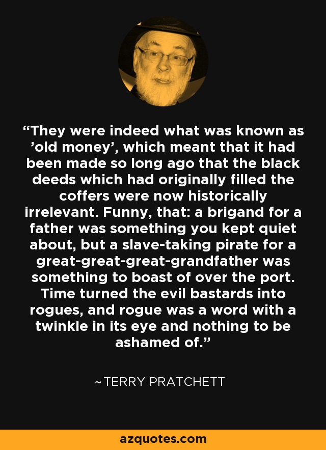 They were indeed what was known as 'old money', which meant that it had been made so long ago that the black deeds which had originally filled the coffers were now historically irrelevant. Funny, that: a brigand for a father was something you kept quiet about, but a slave-taking pirate for a great-great-great-grandfather was something to boast of over the port. Time turned the evil bastards into rogues, and rogue was a word with a twinkle in its eye and nothing to be ashamed of. - Terry Pratchett