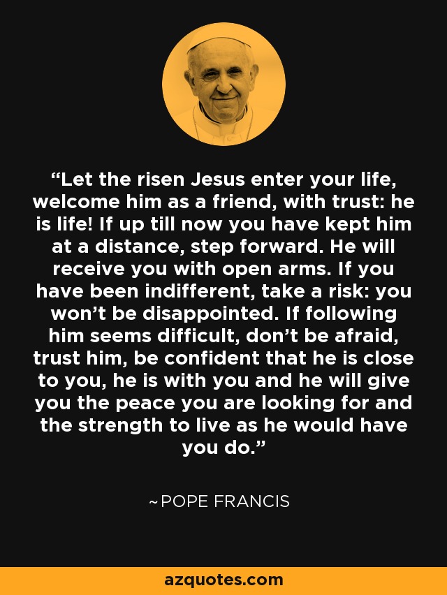 Let the risen Jesus enter your life, welcome him as a friend, with trust: he is life! If up till now you have kept him at a distance, step forward. He will receive you with open arms. If you have been indifferent, take a risk: you won’t be disappointed. If following him seems difficult, don’t be afraid, trust him, be confident that he is close to you, he is with you and he will give you the peace you are looking for and the strength to live as he would have you do. - Pope Francis