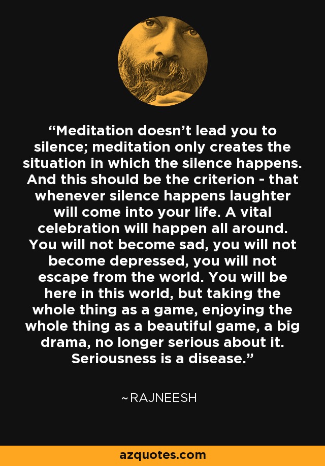 Meditation doesn't lead you to silence; meditation only creates the situation in which the silence happens. And this should be the criterion - that whenever silence happens laughter will come into your life. A vital celebration will happen all around. You will not become sad, you will not become depressed, you will not escape from the world. You will be here in this world, but taking the whole thing as a game, enjoying the whole thing as a beautiful game, a big drama, no longer serious about it. Seriousness is a disease. - Rajneesh