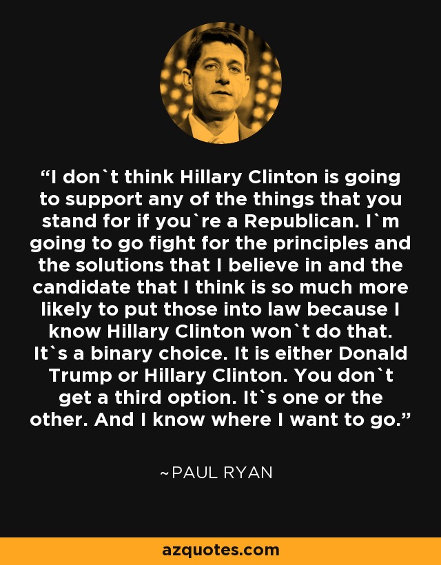 I don`t think Hillary Clinton is going to support any of the things that you stand for if you`re a Republican. I`m going to go fight for the principles and the solutions that I believe in and the candidate that I think is so much more likely to put those into law because I know Hillary Clinton won`t do that. It`s a binary choice. It is either Donald Trump or Hillary Clinton. You don`t get a third option. It`s one or the other. And I know where I want to go. - Paul Ryan