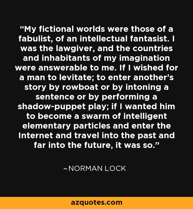 My fictional worlds were those of a fabulist, of an intellectual fantasist. I was the lawgiver, and the countries and inhabitants of my imagination were answerable to me. If I wished for a man to levitate; to enter another's story by rowboat or by intoning a sentence or by performing a shadow-puppet play; if I wanted him to become a swarm of intelligent elementary particles and enter the Internet and travel into the past and far into the future, it was so. - Norman Lock