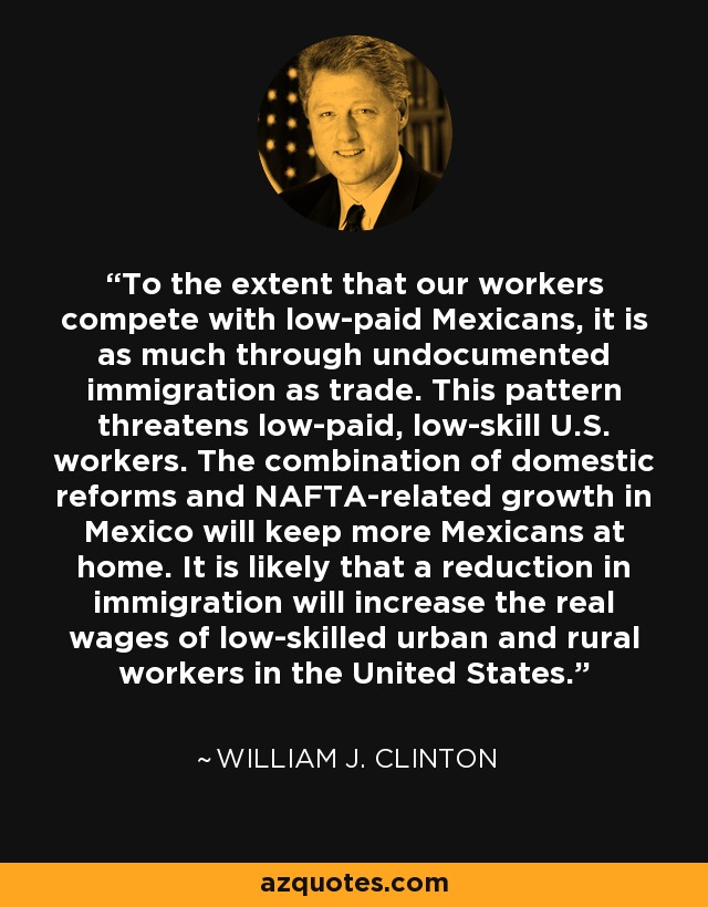 To the extent that our workers compete with low-paid Mexicans, it is as much through undocumented immigration as trade. This pattern threatens low-paid, low-skill U.S. workers. The combination of domestic reforms and NAFTA-related growth in Mexico will keep more Mexicans at home. It is likely that a reduction in immigration will increase the real wages of low-skilled urban and rural workers in the United States. - William J. Clinton