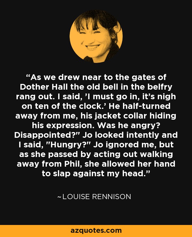 As we drew near to the gates of Dother Hall the old bell in the belfry rang out. I said, 'I must go in, it's nigh on ten of the clock.' He half-turned away from me, his jacket collar hiding his expression. Was he angry? Disappointed?