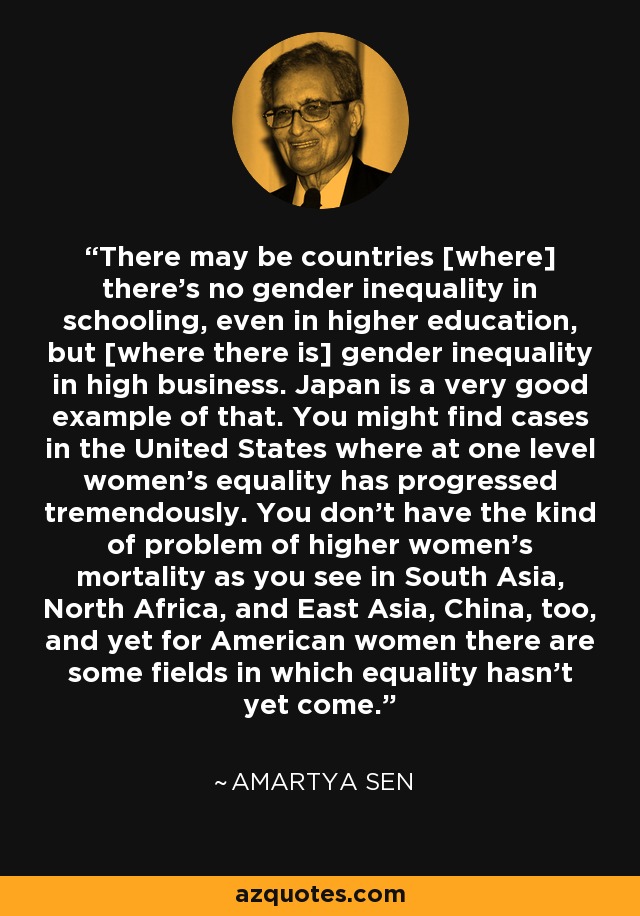 There may be countries [where] there's no gender inequality in schooling, even in higher education, but [where there is] gender inequality in high business. Japan is a very good example of that. You might find cases in the United States where at one level women's equality has progressed tremendously. You don't have the kind of problem of higher women's mortality as you see in South Asia, North Africa, and East Asia, China, too, and yet for American women there are some fields in which equality hasn't yet come. - Amartya Sen