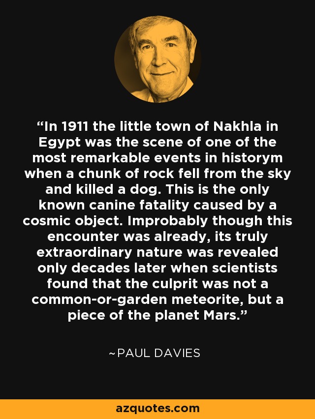 In 1911 the little town of Nakhla in Egypt was the scene of one of the most remarkable events in historym when a chunk of rock fell from the sky and killed a dog. This is the only known canine fatality caused by a cosmic object. Improbably though this encounter was already, its truly extraordinary nature was revealed only decades later when scientists found that the culprit was not a common-or-garden meteorite, but a piece of the planet Mars. - Paul Davies