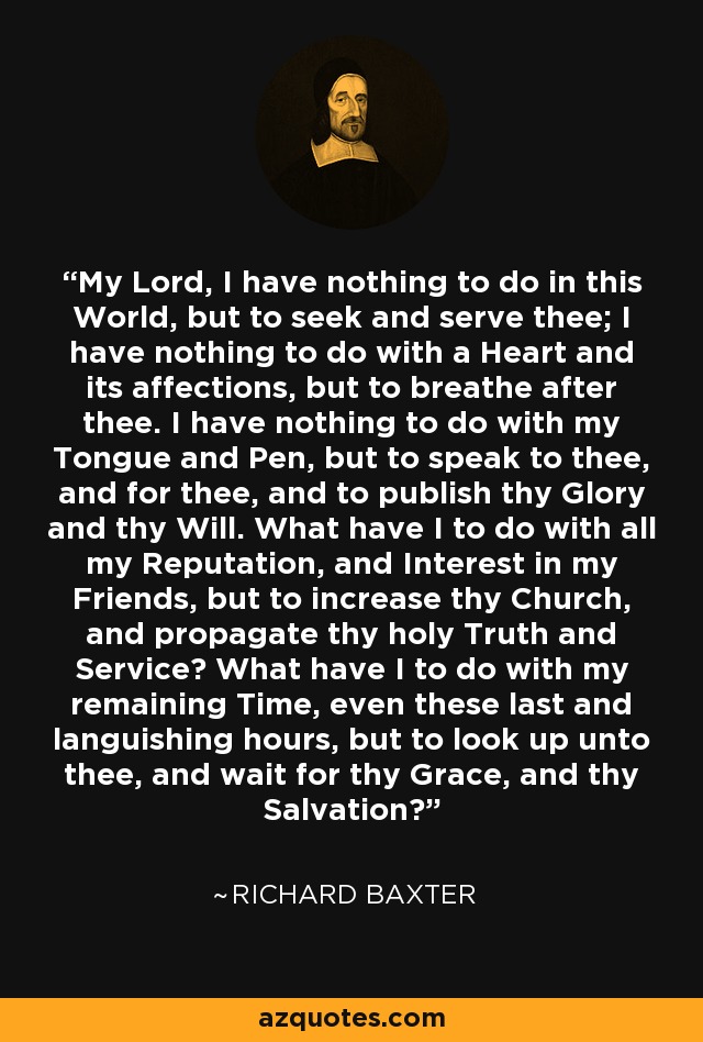 My Lord, I have nothing to do in this World, but to seek and serve thee; I have nothing to do with a Heart and its affections, but to breathe after thee. I have nothing to do with my Tongue and Pen, but to speak to thee, and for thee, and to publish thy Glory and thy Will. What have I to do with all my Reputation, and Interest in my Friends, but to increase thy Church, and propagate thy holy Truth and Service? What have I to do with my remaining Time, even these last and languishing hours, but to look up unto thee, and wait for thy Grace, and thy Salvation? - Richard Baxter