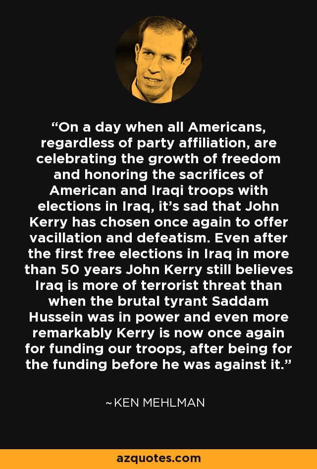 On a day when all Americans, regardless of party affiliation, are celebrating the growth of freedom and honoring the sacrifices of American and Iraqi troops with elections in Iraq, it's sad that John Kerry has chosen once again to offer vacillation and defeatism. Even after the first free elections in Iraq in more than 50 years John Kerry still believes Iraq is more of terrorist threat than when the brutal tyrant Saddam Hussein was in power and even more remarkably Kerry is now once again for funding our troops, after being for the funding before he was against it. - Ken Mehlman