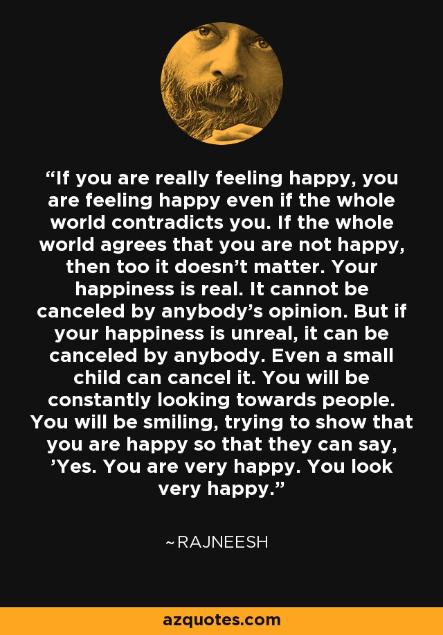 If you are really feeling happy, you are feeling happy even if the whole world contradicts you. If the whole world agrees that you are not happy, then too it doesn't matter. Your happiness is real. It cannot be canceled by anybody's opinion. But if your happiness is unreal, it can be canceled by anybody. Even a small child can cancel it. You will be constantly looking towards people. You will be smiling, trying to show that you are happy so that they can say, 'Yes. You are very happy. You look very happy.' - Rajneesh